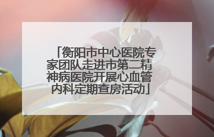 衡阳市中心医院专家团队走进市第二精神病医院开展心血管内科定期查房活动